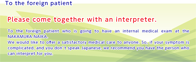 To the foreign patient

Please come together with an interpreter. 
To the foreign patient who is going to have an internal medical exam at the NAKAMURA-NAIKA.
We would like to offer a satisfactory medical care to anyone. So, if your symptom is complicated, and you don't speak Japanese, we recommend you have the person who can interpret for you.